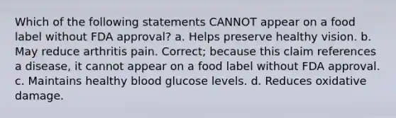 Which of the following statements CANNOT appear on a food label without FDA approval? a. Helps preserve healthy vision. b. May reduce arthritis pain. Correct; because this claim references a disease, it cannot appear on a food label without FDA approval. c. Maintains healthy blood glucose levels. d. Reduces oxidative damage.