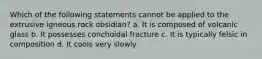 Which of the following statements cannot be applied to the extrusive igneous rock obsidian? a. It is composed of volcanic glass b. It possesses conchoidal fracture c. It is typically felsic in composition d. It cools very slowly