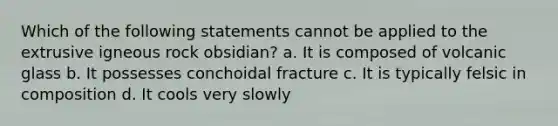 Which of the following statements cannot be applied to the extrusive igneous rock obsidian? a. It is composed of volcanic glass b. It possesses conchoidal fracture c. It is typically felsic in composition d. It cools very slowly