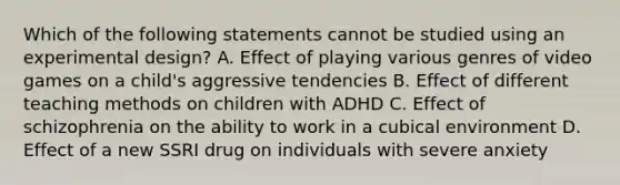 Which of the following statements cannot be studied using an experimental design? A. Effect of playing various genres of video games on a child's aggressive tendencies B. Effect of different teaching methods on children with ADHD C. Effect of schizophrenia on the ability to work in a cubical environment D. Effect of a new SSRI drug on individuals with severe anxiety