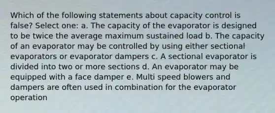 Which of the following statements about capacity control is false? Select one: a. The capacity of the evaporator is designed to be twice the average maximum sustained load b. The capacity of an evaporator may be controlled by using either sectional evaporators or evaporator dampers c. A sectional evaporator is divided into two or more sections d. An evaporator may be equipped with a face damper e. Multi speed blowers and dampers are often used in combination for the evaporator operation