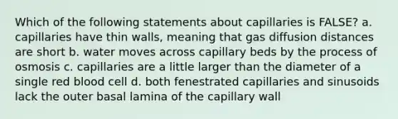 Which of the following statements about capillaries is FALSE? a. capillaries have thin walls, meaning that gas diffusion distances are short b. water moves across capillary beds by the process of osmosis c. capillaries are a little larger than the diameter of a single red blood cell d. both fenestrated capillaries and sinusoids lack the outer basal lamina of the capillary wall