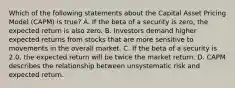 Which of the following statements about the Capital Asset Pricing Model (CAPM) is true? A. If the beta of a security is zero, the expected return is also zero. B. Investors demand higher expected returns from stocks that are more sensitive to movements in the overall market. C. If the beta of a security is 2.0, the expected return will be twice the market return. D. CAPM describes the relationship between unsystematic risk and expected return.