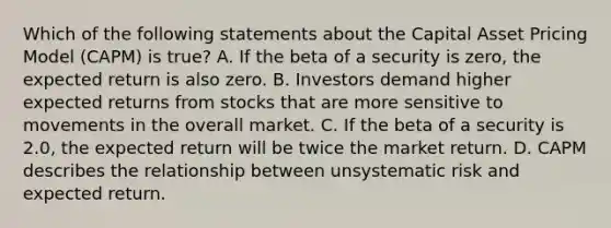 Which of the following statements about the Capital Asset Pricing Model (CAPM) is true? A. If the beta of a security is zero, the expected return is also zero. B. Investors demand higher expected returns from stocks that are more sensitive to movements in the overall market. C. If the beta of a security is 2.0, the expected return will be twice the market return. D. CAPM describes the relationship between unsystematic risk and expected return.