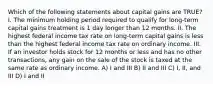 Which of the following statements about capital gains are TRUE? I. The minimum holding period required to qualify for long-term capital gains treatment is 1 day longer than 12 months. II. The highest federal income tax rate on long-term capital gains is less than the highest federal income tax rate on ordinary income. III. If an investor holds stock for 12 months or less and has no other transactions, any gain on the sale of the stock is taxed at the same rate as ordinary income. A) I and III B) II and III C) I, II, and III D) I and II