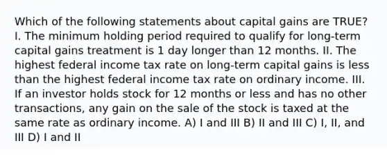 Which of the following statements about capital gains are TRUE? I. The minimum holding period required to qualify for long-term capital gains treatment is 1 day longer than 12 months. II. The highest federal income tax rate on long-term capital gains is less than the highest federal income tax rate on ordinary income. III. If an investor holds stock for 12 months or less and has no other transactions, any gain on the sale of the stock is taxed at the same rate as ordinary income. A) I and III B) II and III C) I, II, and III D) I and II