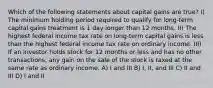 Which of the following statements about capital gains are true? I) The minimum holding period required to qualify for long-term capital gains treatment is 1 day longer than 12 months. II) The highest federal income tax rate on long-term capital gains is less than the highest federal income tax rate on ordinary income. III) If an investor holds stock for 12 months or less and has no other transactions, any gain on the sale of the stock is taxed at the same rate as ordinary income. A) I and III B) I, II, and III C) II and III D) I and II