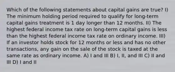 Which of the following statements about capital gains are true? I) The minimum holding period required to qualify for long-term capital gains treatment is 1 day longer than 12 months. II) The highest federal income tax rate on long-term capital gains is <a href='https://www.questionai.com/knowledge/k7BtlYpAMX-less-than' class='anchor-knowledge'>less than</a> the highest federal income tax rate on ordinary income. III) If an investor holds stock for 12 months or less and has no other transactions, any gain on the sale of the stock is taxed at the same rate as ordinary income. A) I and III B) I, II, and III C) II and III D) I and II