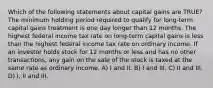 Which of the following statements about capital gains are TRUE? The minimum holding period required to qualify for long-term capital gains treatment is one day longer than 12 months. The highest federal income tax rate on long-term capital gains is less than the highest federal income tax rate on ordinary income. If an investor holds stock for 12 months or less and has no other transactions, any gain on the sale of the stock is taxed at the same rate as ordinary income. A) I and II. B) I and III. C) II and III. D) I, II and III.