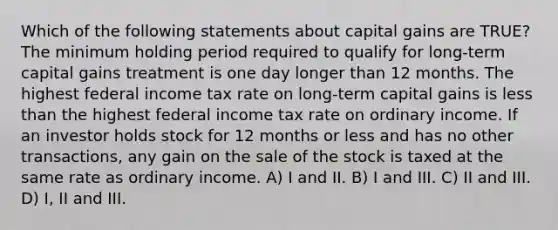 Which of the following statements about capital gains are TRUE? The minimum holding period required to qualify for long-term capital gains treatment is one day longer than 12 months. The highest federal income tax rate on long-term capital gains is less than the highest federal income tax rate on ordinary income. If an investor holds stock for 12 months or less and has no other transactions, any gain on the sale of the stock is taxed at the same rate as ordinary income. A) I and II. B) I and III. C) II and III. D) I, II and III.