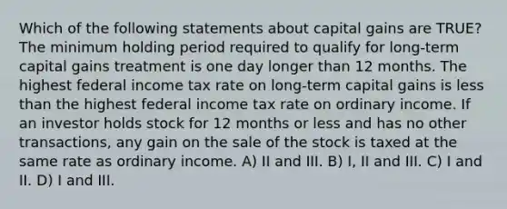 Which of the following statements about capital gains are TRUE? The minimum holding period required to qualify for long-term capital gains treatment is one day longer than 12 months. The highest federal income tax rate on long-term capital gains is less than the highest federal income tax rate on ordinary income. If an investor holds stock for 12 months or less and has no other transactions, any gain on the sale of the stock is taxed at the same rate as ordinary income. A) II and III. B) I, II and III. C) I and II. D) I and III.