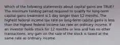 Which of the following statements about capital gains are TRUE? The minimum holding period required to qualify for long-term capital gains treatment is 1 day longer than 12 months. The highest federal income tax rate on long-term capital gains is less than the highest federal income tax rate on ordinary income. If an investor holds stock for 12 months or less and has no other transactions, any gain on the sale of the stock is taxed at the same rate as ordinary income.