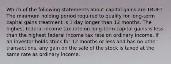 Which of the following statements about capital gains are TRUE? The minimum holding period required to qualify for long-term capital gains treatment is 1 day longer than 12 months. The highest federal income tax rate on long-term capital gains is less than the highest federal income tax rate on ordinary income. If an investor holds stock for 12 months or less and has no other transactions, any gain on the sale of the stock is taxed at the same rate as ordinary income.