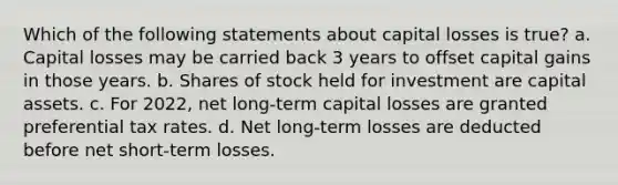 Which of the following statements about capital losses is true? a. Capital losses may be carried back 3 years to offset capital gains in those years. b. Shares of stock held for investment are capital assets. c. For 2022, net long-term capital losses are granted preferential tax rates. d. Net long-term losses are deducted before net short-term losses.