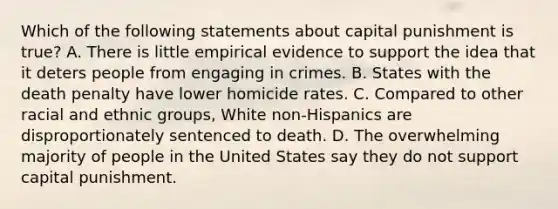 Which of the following statements about capital punishment is true? A. There is little empirical evidence to support the idea that it deters people from engaging in crimes. B. States with the death penalty have lower homicide rates. C. Compared to other racial and ethnic groups, White non-Hispanics are disproportionately sentenced to death. D. The overwhelming majority of people in the United States say they do not support capital punishment.