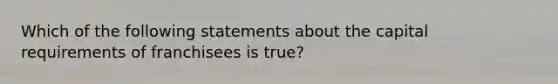 Which of the following statements about the capital requirements of franchisees is true?