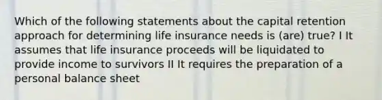 Which of the following statements about the capital retention approach for determining life insurance needs is (are) true? I It assumes that life insurance proceeds will be liquidated to provide income to survivors II It requires the preparation of a personal balance sheet