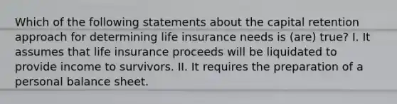 Which of the following statements about the capital retention approach for determining life insurance needs is (are) true? I. It assumes that life insurance proceeds will be liquidated to provide income to survivors. II. It requires the preparation of a personal balance sheet.