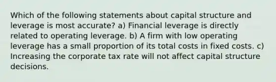 Which of the following statements about capital structure and leverage is most accurate? a) Financial leverage is directly related to operating leverage. b) A firm with low operating leverage has a small proportion of its total costs in fixed costs. c) Increasing the corporate tax rate will not affect capital structure decisions.