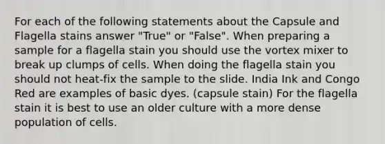 For each of the following statements about the Capsule and Flagella stains answer "True" or "False". When preparing a sample for a flagella stain you should use the vortex mixer to break up clumps of cells. When doing the flagella stain you should not heat-fix the sample to the slide. India Ink and Congo Red are examples of basic dyes. (capsule stain) For the flagella stain it is best to use an older culture with a more dense population of cells.