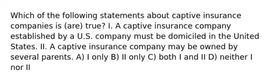 Which of the following statements about captive insurance companies is (are) true? I. A captive insurance company established by a U.S. company must be domiciled in the United States. II. A captive insurance company may be owned by several parents. A) I only B) II only C) both I and II D) neither I nor II