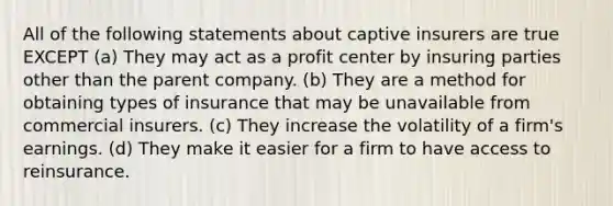 All of the following statements about captive insurers are true EXCEPT (a) They may act as a profit center by insuring parties other than the parent company. (b) They are a method for obtaining types of insurance that may be unavailable from commercial insurers. (c) They increase the volatility of a firm's earnings. (d) They make it easier for a firm to have access to reinsurance.