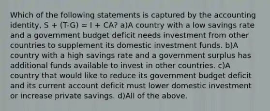 Which of the following statements is captured by the accounting identity, S + (T-G) = I + CA? a)A country with a low savings rate and a government budget deficit needs investment from other countries to supplement its domestic investment funds. b)A country with a high savings rate and a government surplus has additional funds available to invest in other countries. c)A country that would like to reduce its government budget deficit and its current account deficit must lower domestic investment or increase private savings. d)All of the above.