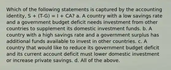 Which of the following statements is captured by the accounting identity, S + (T-G) = I + CA? a. A country with a low savings rate and a government budget deficit needs investment from other countries to supplement its domestic investment funds. b. A country with a high savings rate and a government surplus has additional funds available to invest in other countries. c. A country that would like to reduce its government budget deficit and its current account deficit must lower domestic investment or increase private savings. d. All of the above.