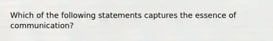 Which of the following statements captures the essence of communication?