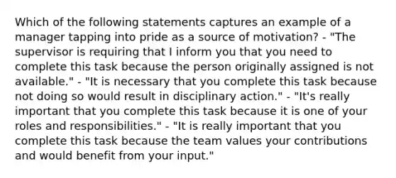 Which of the following statements captures an example of a manager tapping into pride as a source of motivation? - "The supervisor is requiring that I inform you that you need to complete this task because the person originally assigned is not available." - "It is necessary that you complete this task because not doing so would result in disciplinary action." - "It's really important that you complete this task because it is one of your roles and responsibilities." - "It is really important that you complete this task because the team values your contributions and would benefit from your input."