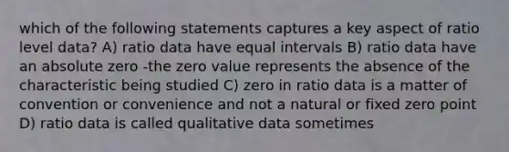 which of the following statements captures a key aspect of ratio level data? A) ratio data have equal intervals B) ratio data have an absolute zero -the zero value represents the absence of the characteristic being studied C) zero in ratio data is a matter of convention or convenience and not a natural or fixed zero point D) ratio data is called qualitative data sometimes