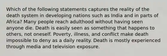 Which of the following statements captures the reality of the death system in developing nations such as India and in parts of Africa? Many people reach adulthood without having seen anyone die. Death is easily seen as something that happens to others, not oneself. Poverty, illness, and conflict make death impossible to deny as a daily reality. Death is mostly experienced through media and television exposure.