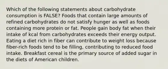 Which of the following statements about carbohydrate consumption is FALSE? Foods that contain large amounts of refined carbohydrates do not satisfy hunger as well as foods containing more protein or fat. People gain body fat when their intake of kcal from carbohydrates exceeds their energy output. Eating a diet rich in fiber can contribute to weight loss because fiber-rich foods tend to be filling, contributing to reduced food intake. Breakfast cereal is the primary source of added sugar in the diets of American children.