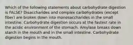 Which of the following statements about carbohydrate digestion is FALSE? Disaccharides and complex carbohydrates (except fiber) are broken down into monosaccharides in the small intestine. Carbohydrate digestion occurs at the fastest rate in the acidic environment of the stomach. Amylase breaks down starch in the mouth and in the small intestine. Carbohydrate digestion begins in the mouth.