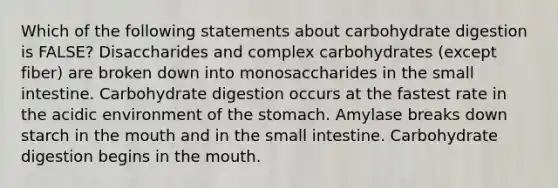 Which of the following statements about carbohydrate digestion is FALSE? Disaccharides and complex carbohydrates (except fiber) are broken down into monosaccharides in the small intestine. Carbohydrate digestion occurs at the fastest rate in the acidic environment of the stomach. Amylase breaks down starch in the mouth and in the small intestine. Carbohydrate digestion begins in the mouth.