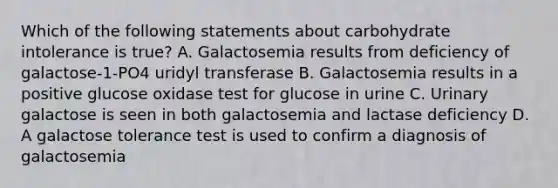 Which of the following statements about carbohydrate intolerance is true? A. Galactosemia results from deficiency of galactose-1-PO4 uridyl transferase B. Galactosemia results in a positive glucose oxidase test for glucose in urine C. Urinary galactose is seen in both galactosemia and lactase deficiency D. A galactose tolerance test is used to confirm a diagnosis of galactosemia