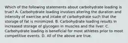 Which of the following statements about carbohydrate loading is true? A. Carbohydrate loading involves altering the duration and intensity of exercise and intake of carbohydrate such that the storage of fat is minimized. B. Carbohydrate loading results in increased storage of glycogen in muscles and the liver. C. Carbohydrate loading is beneficial for most athletes prior to most competitive events. D. All of the above are true.