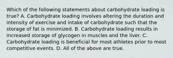 Which of the following statements about carbohydrate loading is true? A. Carbohydrate loading involves altering the duration and intensity of exercise and intake of carbohydrate such that the storage of fat is minimized. B. Carbohydrate loading results in increased storage of glycogen in muscles and the liver. C. Carbohydrate loading is beneficial for most athletes prior to most competitive events. D. All of the above are true.