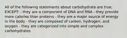 All of the following statements about carbohydrate are true, EXCEPT: - they are a component of DNA and RNA - they provide more calories than proteins - they are a major source of energy in the body - they are composed of carbon, hydrogen, and oxygen - they are categorized into simple and complex carbohydrates