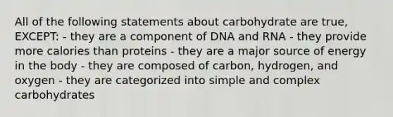 All of the following statements about carbohydrate are true, EXCEPT: - they are a component of DNA and RNA - they provide more calories than proteins - they are a major source of energy in the body - they are composed of carbon, hydrogen, and oxygen - they are categorized into simple and complex carbohydrates