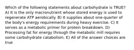 Which of the following statements about carbohydrate is TRUE? A) It is the only macronutrient whose stored energy is used to regenerate ATP aerobically. B) It supplies about one-quarter of the body's energy requirements during heavy exercise. C) It serves as a metabolic primer for protein breakdown. D) Processing fat for energy through the metabolic mill requires some carbohydrate catabolism. E) All of the answer choices are true