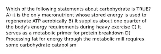 Which of the following statements about carbohydrate is TRUE? A) it is the only macronutrient whose stored energy is used to regenerate ATP aerobically B) It supplies about one quarter of the body's energy requirements during heavy exercise C) It serves as a metabolic primer for protein breakdown D) Processing fat for energy through the metabolic mill requires some carbohydrate catabolism