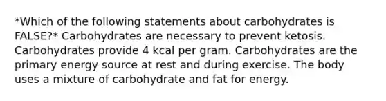 *Which of the following statements about carbohydrates is FALSE?* Carbohydrates are necessary to prevent ketosis. Carbohydrates provide 4 kcal per gram. Carbohydrates are the primary energy source at rest and during exercise. The body uses a mixture of carbohydrate and fat for energy.