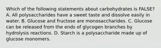 Which of the following statements about carbohydrates is FALSE? A. All polysaccharides have a sweet taste and dissolve easily in water. B. Glucose and fructose are monosaccharides. C. Glucose can be released from the ends of glycogen branches by hydrolysis reactions. D. Starch is a polysaccharide made up of glucose monomers.