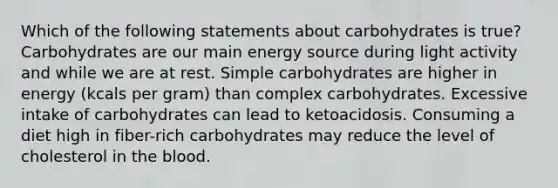 Which of the following statements about carbohydrates is true? Carbohydrates are our main energy source during light activity and while we are at rest. Simple carbohydrates are higher in energy (kcals per gram) than complex carbohydrates. Excessive intake of carbohydrates can lead to ketoacidosis. Consuming a diet high in fiber-rich carbohydrates may reduce the level of cholesterol in the blood.