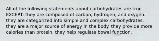 All of the following statements about carbohydrates are true EXCEPT: they are composed of carbon, hydrogen, and oxygen. they are categorized into simple and complex carbohydrates. they are a major source of energy in the body. they provide more calories than protein. they help regulate bowel function.