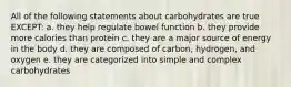 All of the following statements about carbohydrates are true EXCEPT: a. they help regulate bowel function b. they provide more calories than protein c. they are a major source of energy in the body d. they are composed of carbon, hydrogen, and oxygen e. they are categorized into simple and complex carbohydrates