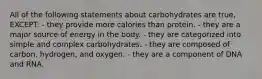 All of the following statements about carbohydrates are true, EXCEPT: - they provide more calories than protein. - they are a major source of energy in the body. - they are categorized into simple and complex carbohydrates. - they are composed of carbon, hydrogen, and oxygen. - they are a component of DNA and RNA.