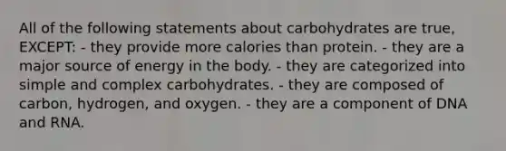 All of the following statements about carbohydrates are true, EXCEPT: - they provide more calories than protein. - they are a major source of energy in the body. - they are categorized into simple and complex carbohydrates. - they are composed of carbon, hydrogen, and oxygen. - they are a component of DNA and RNA.