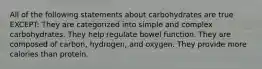 All of the following statements about carbohydrates are true EXCEPT: They are categorized into simple and complex carbohydrates. They help regulate bowel function. They are composed of carbon, hydrogen, and oxygen. They provide more calories than protein.